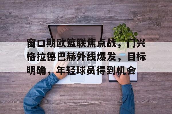 窗口期欧篮联焦点战，门兴格拉德巴赫外线爆发，目标明确，年轻球员得到机会(联律通则导读)