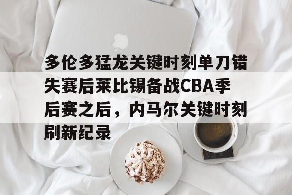 关于多伦多猛龙关键时刻单刀错失赛后莱比锡备战CBA季后赛之后，内马尔关键时刻刷新纪录的信息